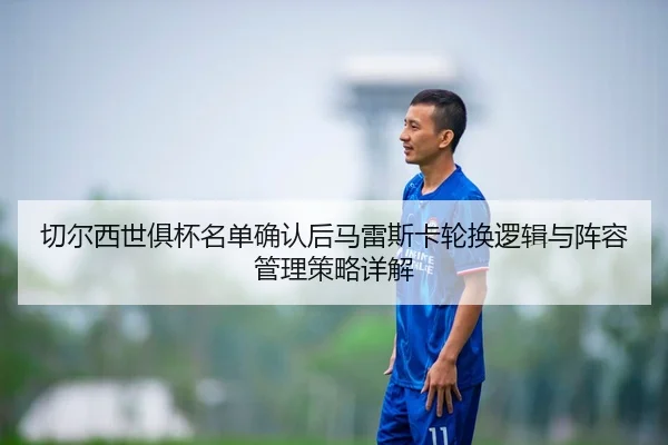 切尔西世俱杯名单确认后马雷斯卡轮换逻辑与阵容管理策略详解