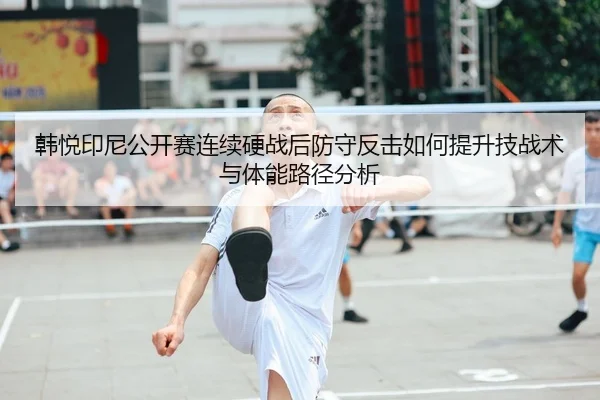 韩悦印尼公开赛连续硬战后防守反击如何提升技战术与体能路径分析